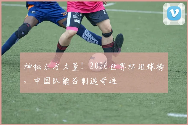 神秘东方力量!2026世界杯进球榜,中国队能否制造奇迹