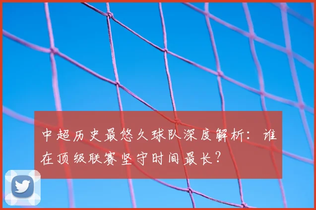 中超历史最悠久球队深度解析:谁在顶级联赛坚守时间最长?