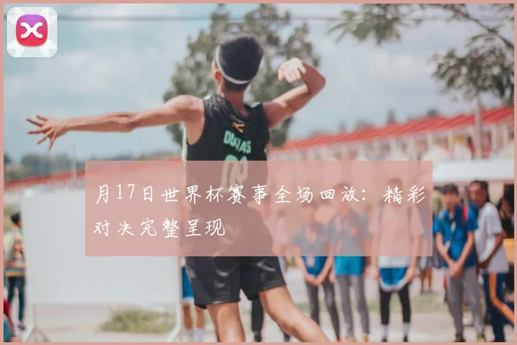月17日世界杯赛事全场回放:精彩对决完整呈现