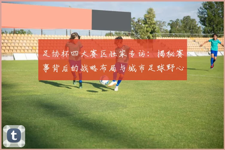 足协杯四大赛区独家专访：揭秘赛事背后的战略布局与城市足球野心