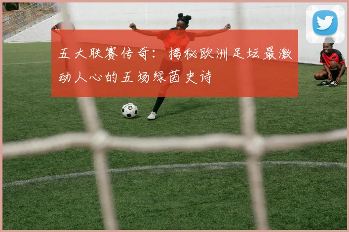 五大联赛传奇:揭秘欧洲足坛最激动人心的五场绿茵史诗